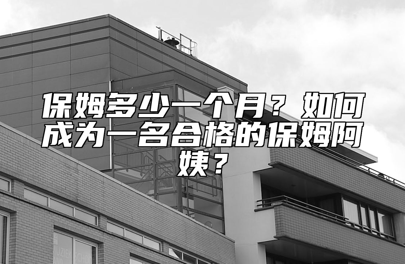 保姆多少一个月？如何成为一名合格的保姆阿姨？ 