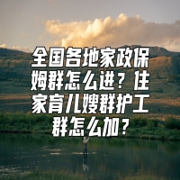 全国各地家政保姆群怎么进？住家育儿嫂群护工群怎么加？